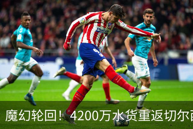 魔幻轮回！4200万水货重返切尔西，绕一圈亏千万，疯狂操作引热议
